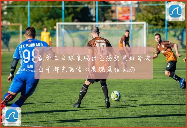 豪泽三分球表现出色感受良好每次出手都充满信心展现最佳状态
