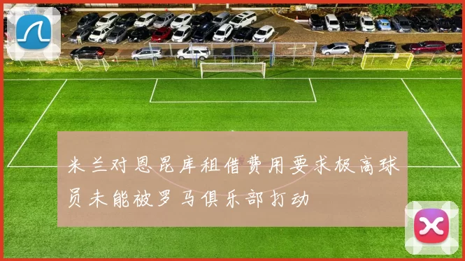米兰对恩昆库租借费用要求极高球员未能被罗马俱乐部打动