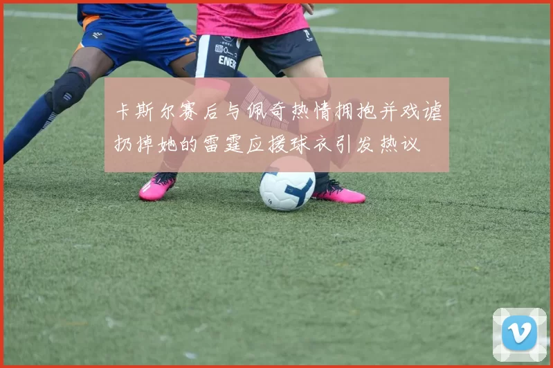 卡斯尔赛后与佩奇热情拥抱并戏谑扔掉她的雷霆应援球衣引发热议