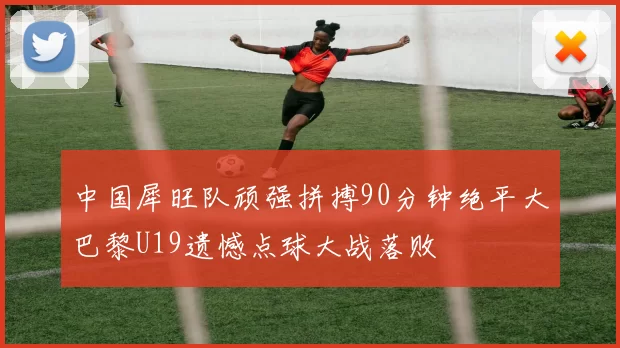 中国犀旺队顽强拼搏90分钟绝平大巴黎U19遗憾点球大战落败