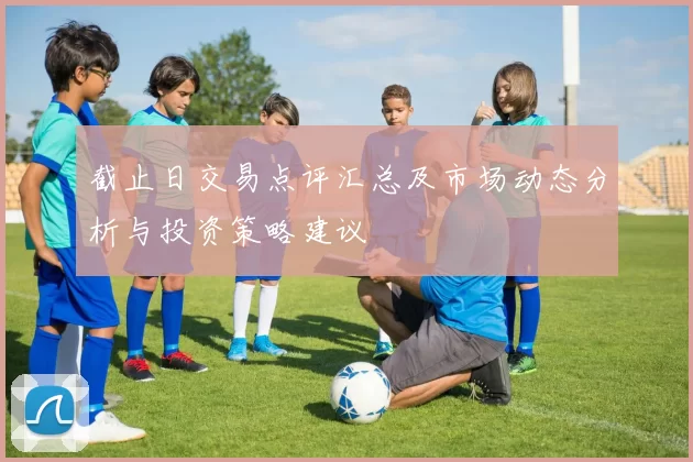 截止日交易点评汇总及市场动态分析与投资策略建议