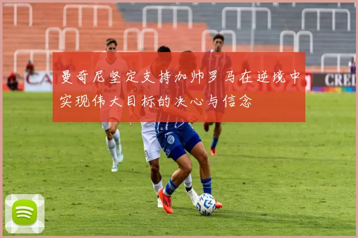 曼奇尼坚定支持加帅罗马在逆境中实现伟大目标的决心与信念