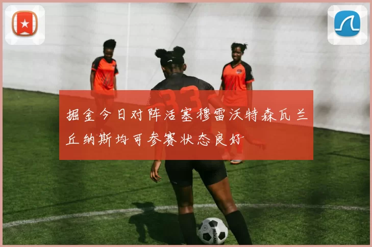掘金今日对阵活塞穆雷沃特森瓦兰丘纳斯均可参赛状态良好