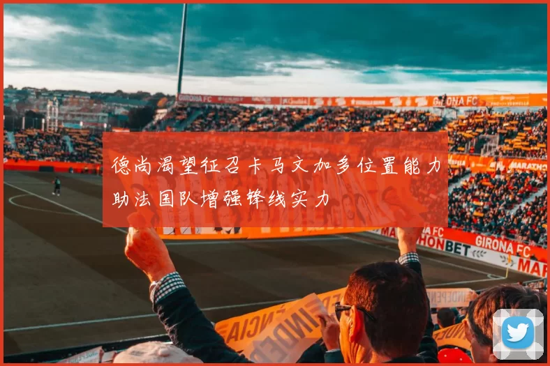 德尚渴望征召卡马文加多位置能力助法国队增强锋线实力