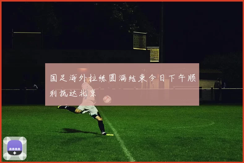 国足海外拉练圆满结束今日下午顺利抵达北京