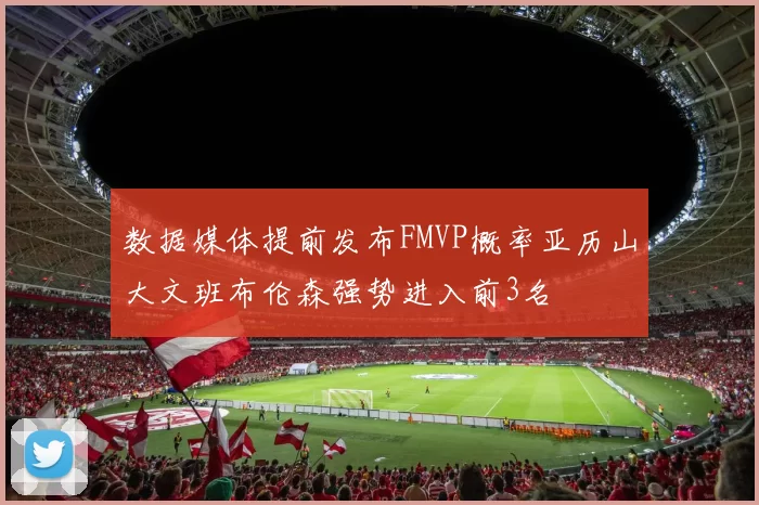 数据媒体提前发布FMVP概率亚历山大文班布伦森强势进入前3名